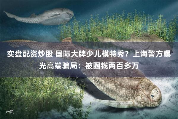 实盘配资炒股 国际大牌少儿模特秀？上海警方曝光高端骗局：被圈钱两百多万