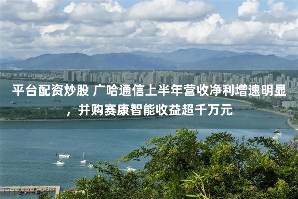 平台配资炒股 广哈通信上半年营收净利增速明显，并购赛康智能收益超千万元