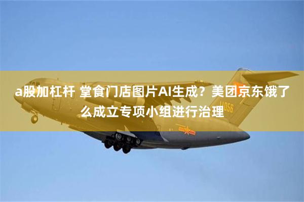 a股加杠杆 堂食门店图片AI生成？美团京东饿了么成立专项小组进行治理