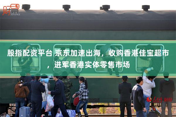 股指配资平台 京东加速出海，收购香港佳宝超市，进军香港实体零售市场
