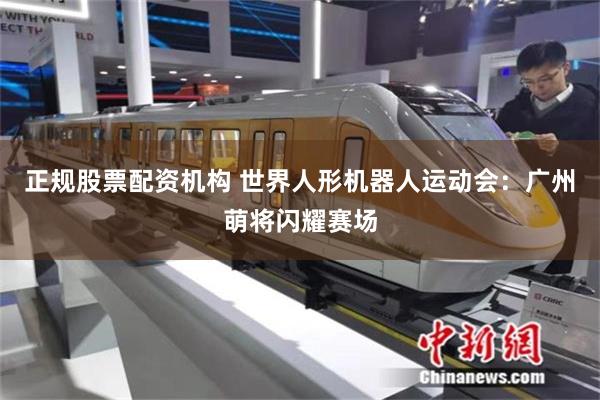 正规股票配资机构 世界人形机器人运动会：广州萌将闪耀赛场
