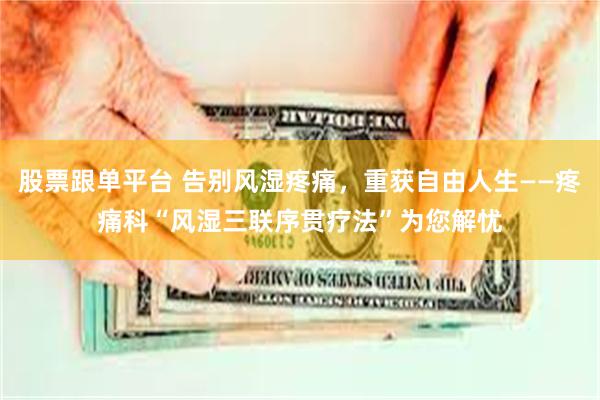 股票跟单平台 告别风湿疼痛，重获自由人生——疼痛科“风湿三联序贯疗法”为您解忧
