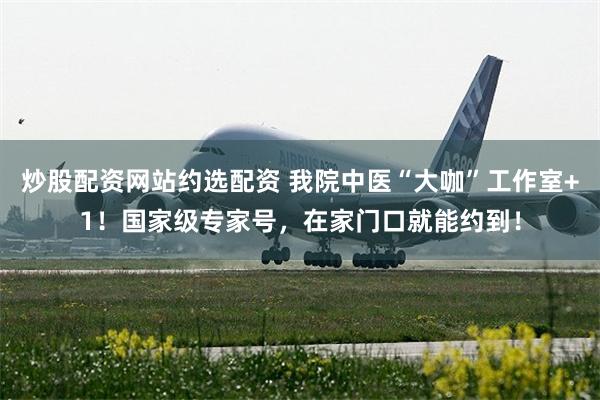 炒股配资网站约选配资 我院中医“大咖”工作室+1！国家级专家号，在家门口就能约到！