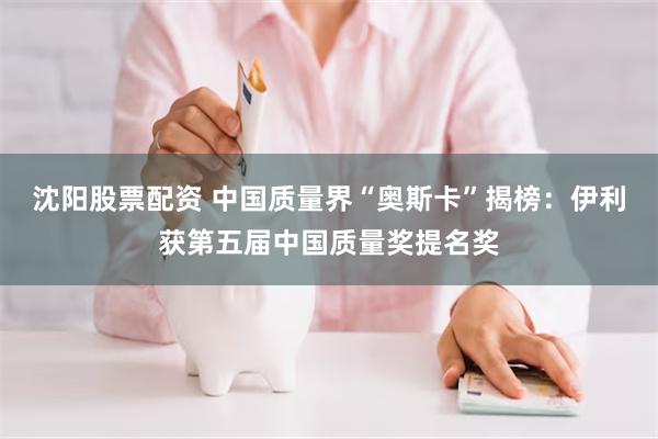 沈阳股票配资 中国质量界“奥斯卡”揭榜：伊利获第五届中国质量奖提名奖