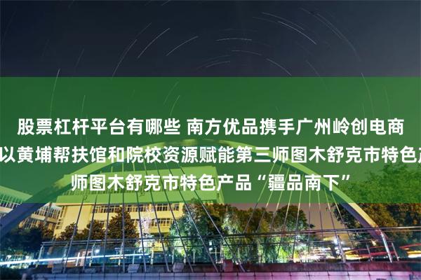股票杠杆平台有哪些 南方优品携手广州岭创电商科技有限公司，以黄埔帮扶馆和院校资源赋能第三师图木舒克市特色产品“疆品南下”