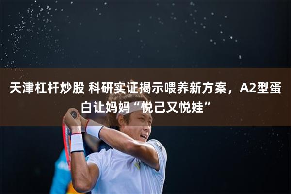 天津杠杆炒股 科研实证揭示喂养新方案，A2型蛋白让妈妈“悦己又悦娃”