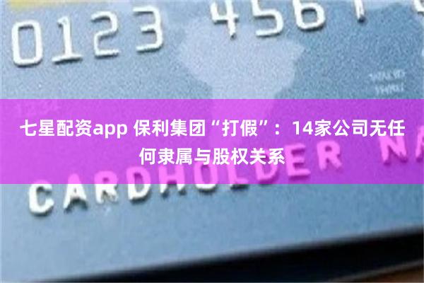七星配资app 保利集团“打假”：14家公司无任何隶属与股权关系
