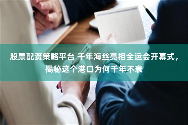 股票配资策略平台 千年海丝亮相全运会开幕式，揭秘这个港口为何千年不衰