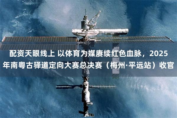 配资天眼线上 以体育为媒赓续红色血脉，2025年南粤古驿道定向大赛总决赛（梅州·平远站）收官