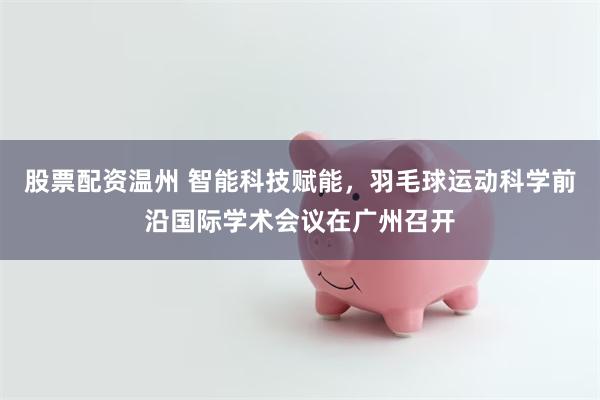 股票配资温州 智能科技赋能，羽毛球运动科学前沿国际学术会议在广州召开