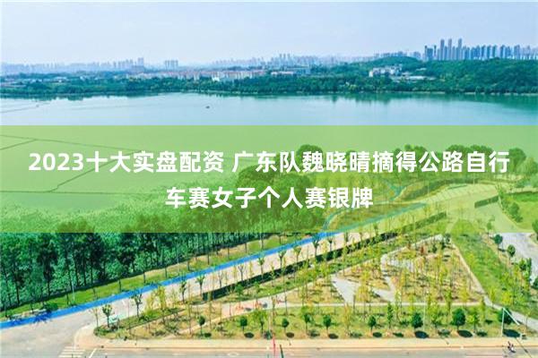 2023十大实盘配资 广东队魏晓晴摘得公路自行车赛女子个人赛银牌