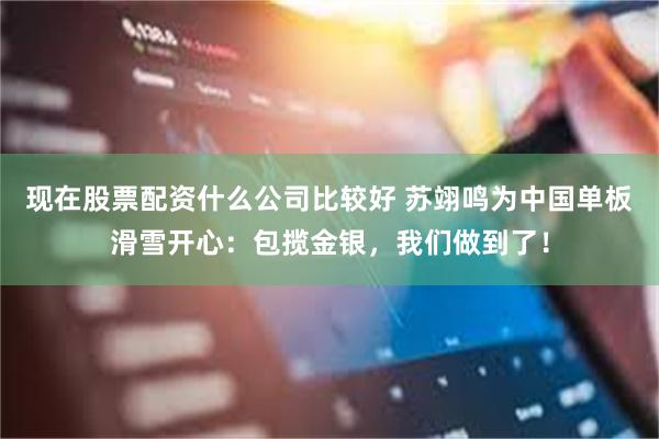 现在股票配资什么公司比较好 苏翊鸣为中国单板滑雪开心：包揽金银，我们做到了！