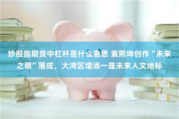 炒股指期货中杠杆是什么意思 袁熙坤创作“未来之眼”落成，大湾区增添一座未来人文地标