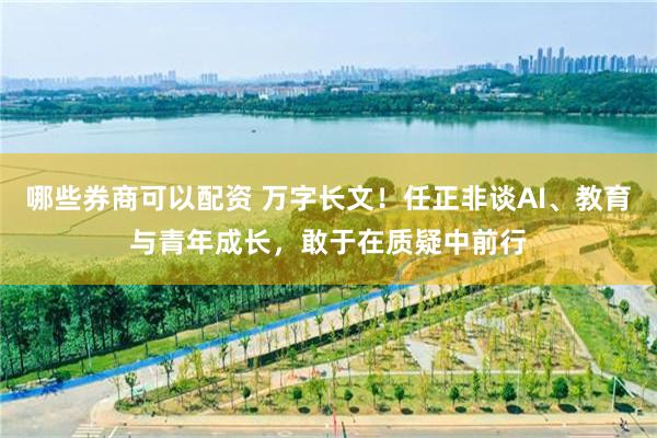 哪些券商可以配资 万字长文！任正非谈AI、教育与青年成长，敢于在质疑中前行