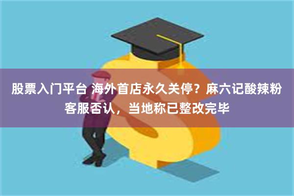 股票入门平台 海外首店永久关停？麻六记酸辣粉客服否认，当地称已整改完毕