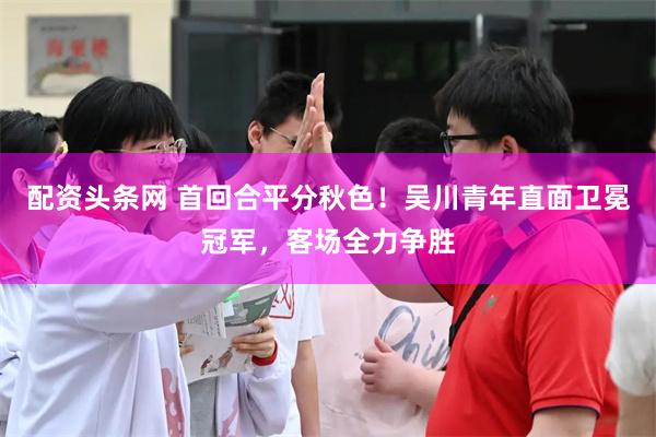 配资头条网 首回合平分秋色！吴川青年直面卫冕冠军，客场全力争胜