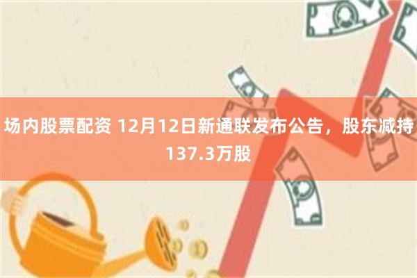 场内股票配资 12月12日新通联发布公告，股东减持137.3万股