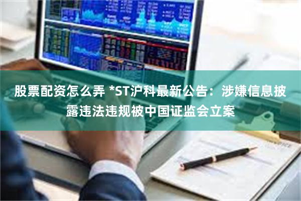 股票配资怎么弄 *ST沪科最新公告：涉嫌信息披露违法违规被中国证监会立案
