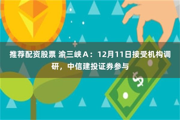 推荐配资股票 渝三峡Ａ：12月11日接受机构调研，中信建投证券参与