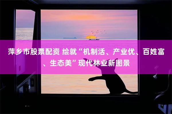 萍乡市股票配资 绘就“机制活、产业优、百姓富、生态美”现代林业新图景