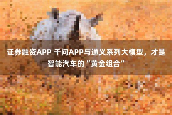 证券融资APP 千问APP与通义系列大模型,才是智能汽车的“黄金组合”