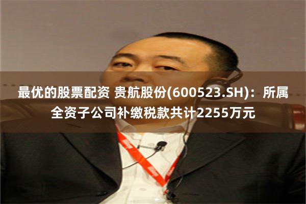 最优的股票配资 贵航股份(600523.SH)：所属全资子公司补缴税款共计2255万元