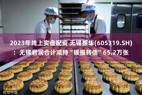 2023年线上实盘配资 无锡振华(605319.SH)：无锡君润合计减持“锡振转债”65.2万张