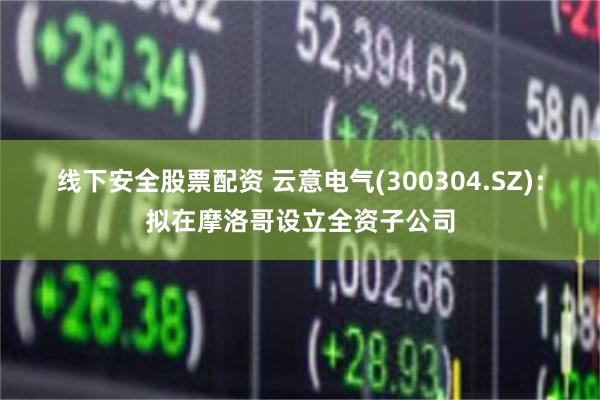 线下安全股票配资 云意电气(300304.SZ)：拟在摩洛哥设立全资子公司