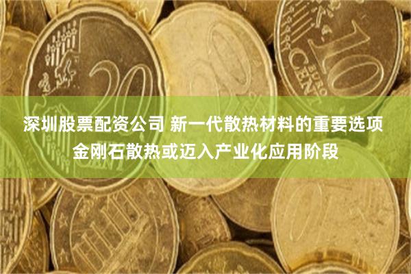 深圳股票配资公司 新一代散热材料的重要选项 金刚石散热或迈入产业化应用阶段