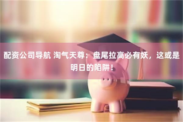 配资公司导航 淘气天尊：盘尾拉高必有妖，这或是明日的陷阱！