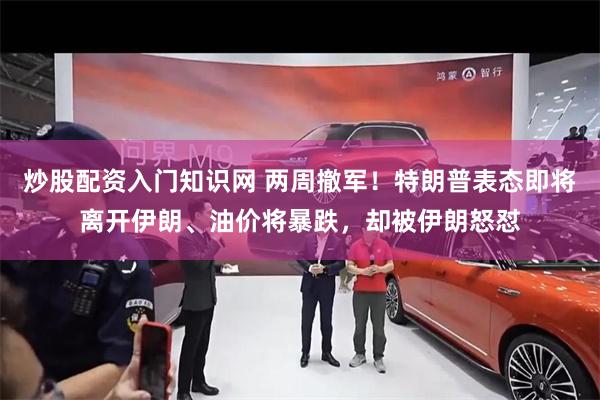 炒股配资入门知识网 两周撤军！特朗普表态即将离开伊朗、油价将暴跌，却被伊朗怒怼