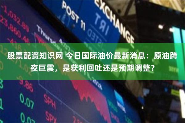 股票配资知识网 今日国际油价最新消息：原油跨夜巨震，是获利回吐还是预期调整？