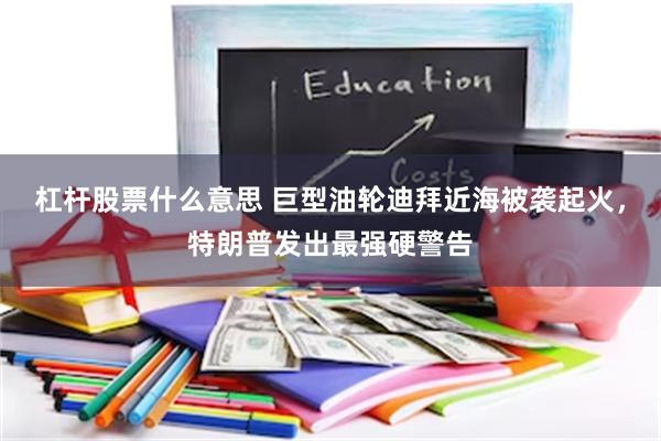 杠杆股票什么意思 巨型油轮迪拜近海被袭起火，特朗普发出最强硬警告
