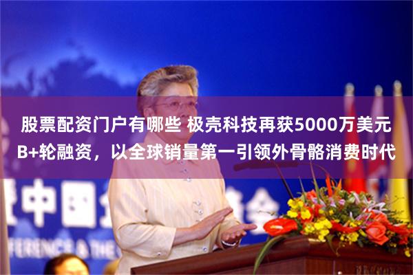 股票配资门户有哪些 极壳科技再获5000万美元B+轮融资，以全球销量第一引领外骨骼消费时代