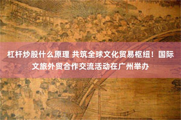 杠杆炒股什么原理 共筑全球文化贸易枢纽！国际文旅外贸合作交流活动在广州举办