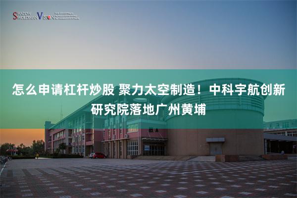 怎么申请杠杆炒股 聚力太空制造！中科宇航创新研究院落地广州黄埔