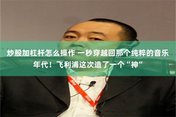 炒股加杠杆怎么操作 一秒穿越回那个纯粹的音乐年代！飞利浦这次造了一个“神”