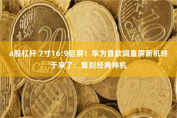a股杠杆 7寸16:9巨屏！华为首款阔直屏新机终于来了：复刻经典神机