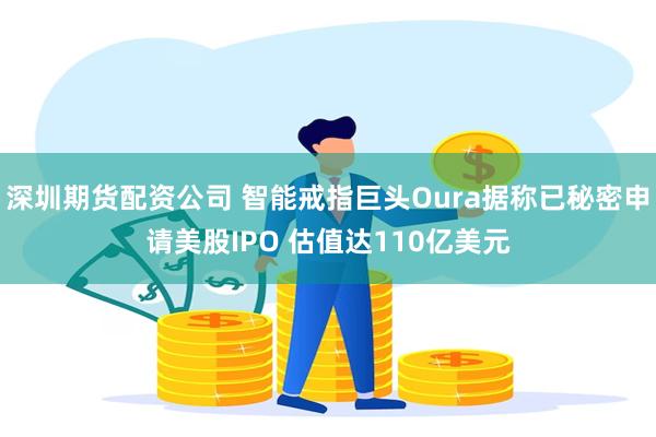 深圳期货配资公司 智能戒指巨头Oura据称已秘密申请美股IPO 估值达110亿美元
