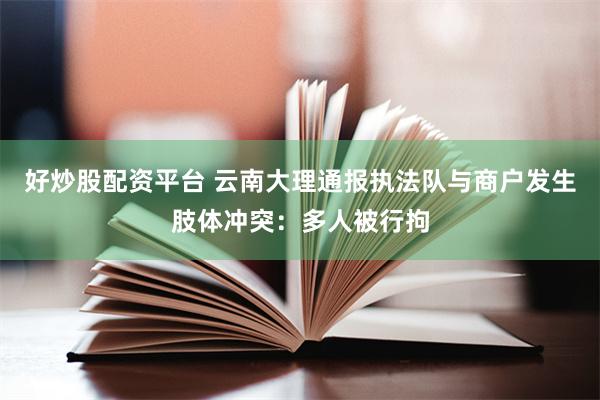 好炒股配资平台 云南大理通报执法队与商户发生肢体冲突：多人被行拘