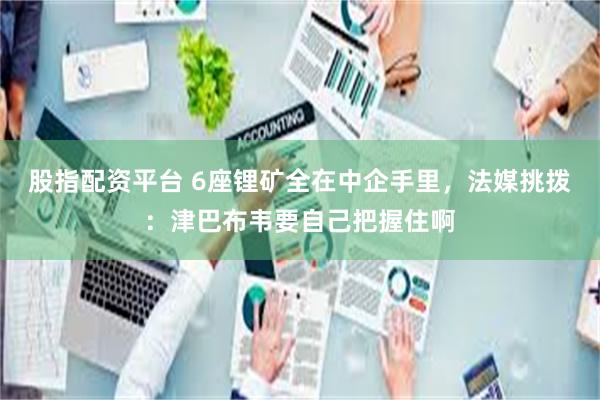 股指配资平台 6座锂矿全在中企手里，法媒挑拨：津巴布韦要自己把握住啊