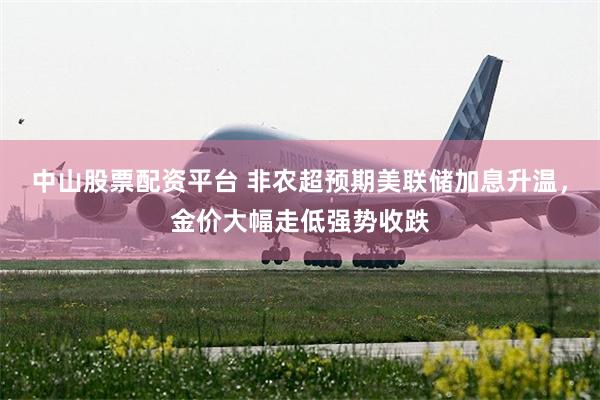 中山股票配资平台 非农超预期美联储加息升温，金价大幅走低强势收跌