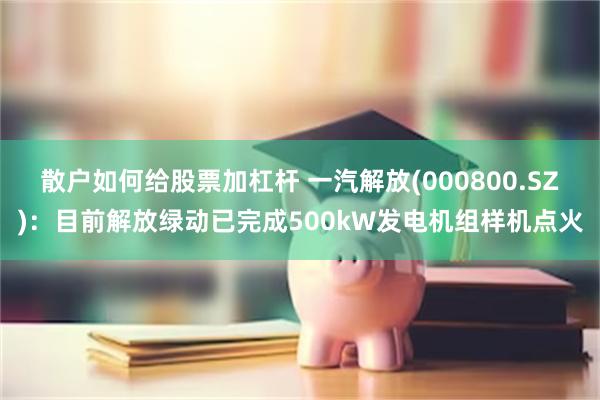 散户如何给股票加杠杆 一汽解放(000800.SZ)：目前解放绿动已完成500kW发电机组样机点火