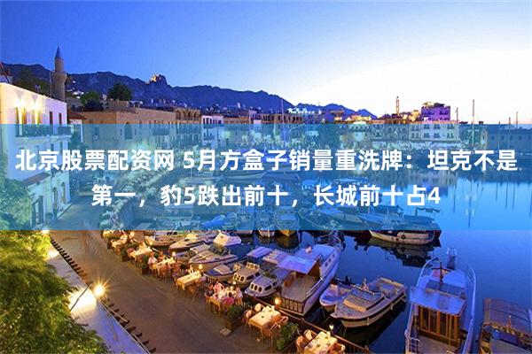 北京股票配资网 5月方盒子销量重洗牌:坦克不是第一,豹5跌出前十,长城前十占4