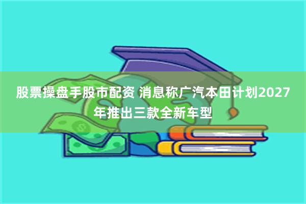 股票操盘手股市配资 消息称广汽本田计划2027年推出三款全新车型