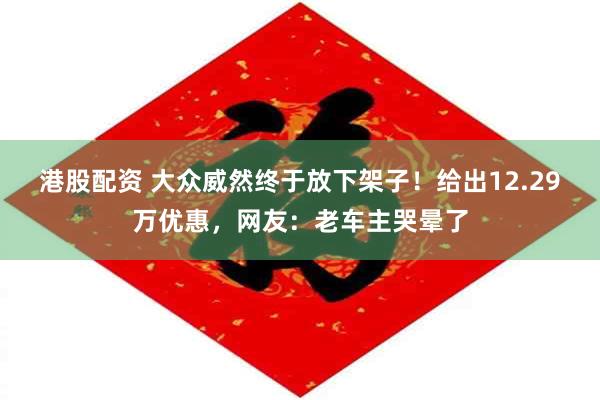 港股配资 大众威然终于放下架子!给出12.29万优惠,网友:老车主哭晕了