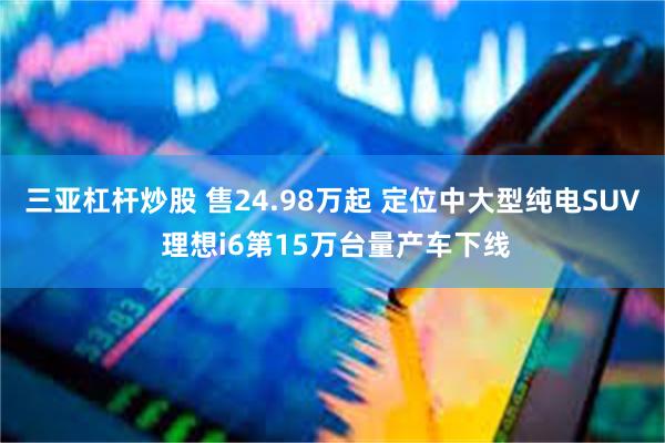 三亚杠杆炒股 售24.98万起 定位中大型纯电SUV 理想i6第15万台量产车下线