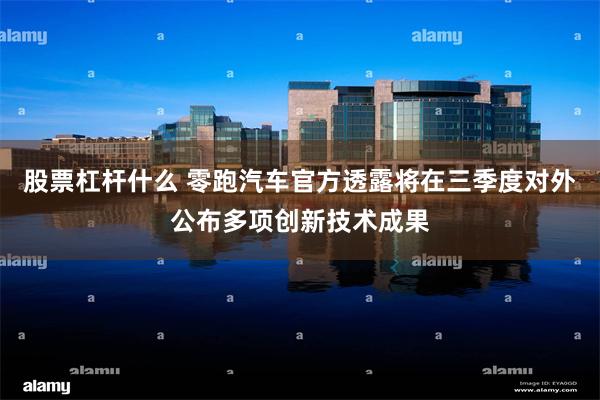 股票杠杆什么 零跑汽车官方透露将在三季度对外公布多项创新技术成果
