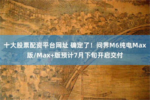 十大股票配资平台网址 确定了!问界M6纯电Max版/Max+版预计7月下旬开启交付