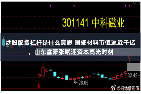 炒股配资杠杆是什么意思 国瓷材料市值逼近千亿,山东富豪张曦迎资本高光时刻